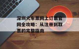 深圳火车票网上订票官网全攻略：从注册到取票的完整指南