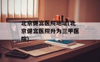 北京健宫医院地址(北京健宫医院升为三甲医院)