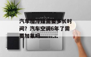 汽车加冷媒需要多长时间？汽车空调6年了需要加氟吗