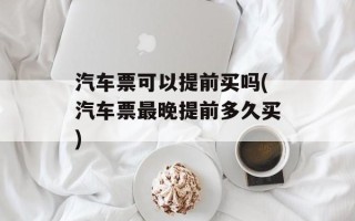 汽车票可以提前买吗(汽车票最晚提前多久买)