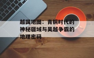 越国地图：青铜时代的神秘疆域与吴越争霸的地理密码