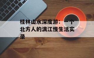 桂林山水深度游：一个北方人的漓江慢生活实录