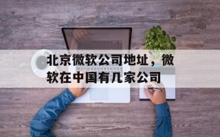 北京微软公司地址，微软在中国有几家公司