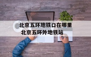 北京五环地铁口在哪里 北京五环外地铁站