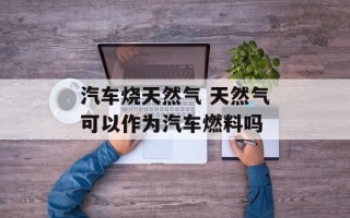 汽车烧天然气 天然气可以作为汽车燃料吗