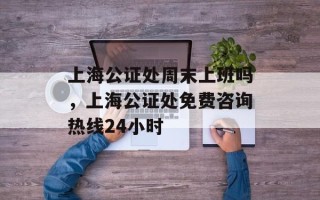 上海公证处周末上班吗，上海公证处免费咨询热线24小时