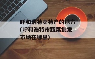 呼和浩特卖特产的地方(呼和浩特市蔬菜批发市场在哪里)