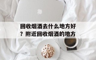 回收烟酒去什么地方好？附近回收烟酒的地方