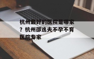 杭州最好的医院是哪家？杭州邵逸夫不孕不育医院专家
