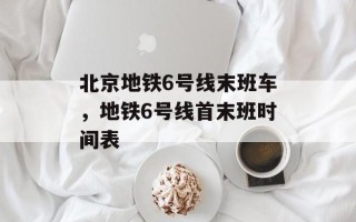 北京地铁6号线末班车，地铁6号线首末班时间表