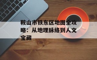 鞍山市铁东区地图全攻略：从地理脉络到人文宝藏