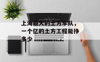 上海最大的土方车队，一个亿的土方工程能挣多少