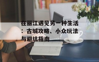 在丽江遇见另一种生活：古城攻略、小众玩法与避坑指南