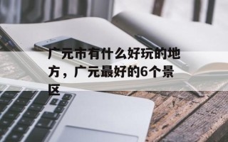 广元市有什么好玩的地方，广元最好的6个景区