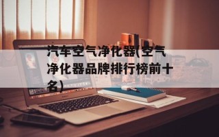 汽车空气净化器(空气净化器品牌排行榜前十名)