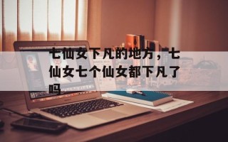 七仙女下凡的地方，七仙女七个仙女都下凡了吗