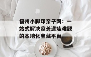 福州小脚印亲子网：一站式解决家长遛娃难题的本地化宝藏平台