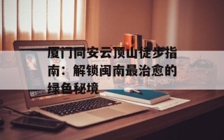 厦门同安云顶山徒步指南：解锁闽南最治愈的绿色秘境