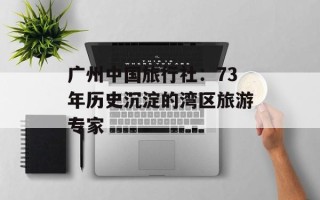 广州中国旅行社：73年历史沉淀的湾区旅游专家