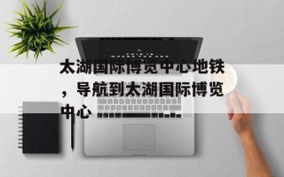 太湖国际博览中心地铁，导航到太湖国际博览中心