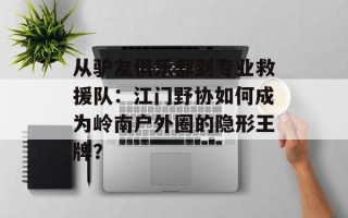 从驴友俱乐部到专业救援队：江门野协如何成为岭南户外圈的隐形王牌？