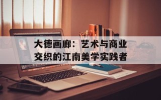 大德画廊：艺术与商业交织的江南美学实践者