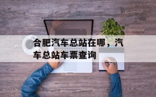 合肥汽车总站在哪，汽车总站车票查询