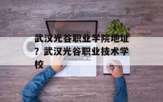 武汉光谷职业学院地址？武汉光谷职业技术学校