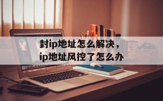 封ip地址怎么解决，ip地址风控了怎么办