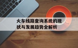 火车线路查询系统的现状与发展趋势全解析