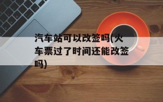 汽车站可以改签吗(火车票过了时间还能改签吗)