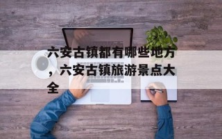 六安古镇都有哪些地方，六安古镇旅游景点大全