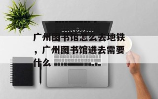 广州图书馆怎么去地铁，广州图书馆进去需要什么
