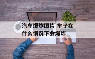 汽车爆炸图片 车子在什么情况下会爆炸