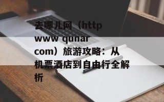 去哪儿网（http www qunar com）旅游攻略：从机票酒店到自由行全解析