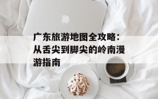 广东旅游地图全攻略：从舌尖到脚尖的岭南漫游指南