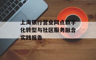 上海银行营业网点数字化转型与社区服务融合实践报告
