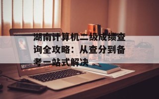 湖南计算机二级成绩查询全攻略：从查分到备考一站式解决