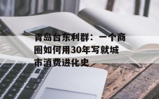 青岛台东利群：一个商圈如何用30年写就城市消费进化史