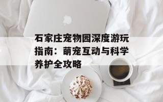 石家庄宠物园深度游玩指南：萌宠互动与科学养护全攻略