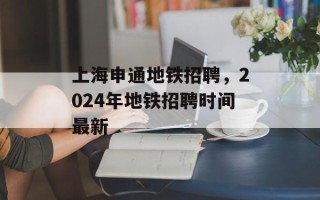 上海申通地铁招聘，2024年地铁招聘时间最新