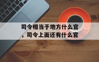 司令相当于地方什么官，司令上面还有什么官