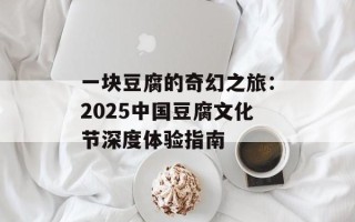 一块豆腐的奇幻之旅：2025中国豆腐文化节深度体验指南