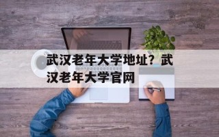 武汉老年大学地址？武汉老年大学官网