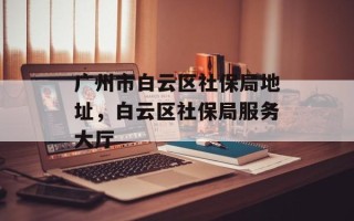 广州市白云区社保局地址，白云区社保局服务大厅