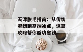 天津脱毛指南：从传统蜜蜡到高端冰点，这篇攻略帮你避坑省钱