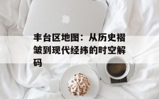 丰台区地图：从历史褶皱到现代经纬的时空解码