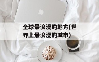 全球最浪漫的地方(世界上最浪漫的城市)