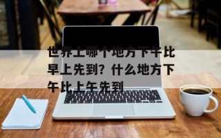 世界上哪个地方下午比早上先到？什么地方下午比上午先到