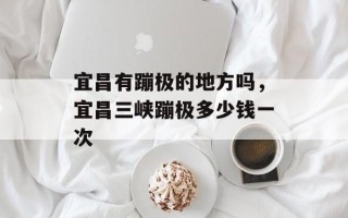 宜昌有蹦极的地方吗，宜昌三峡蹦极多少钱一次
